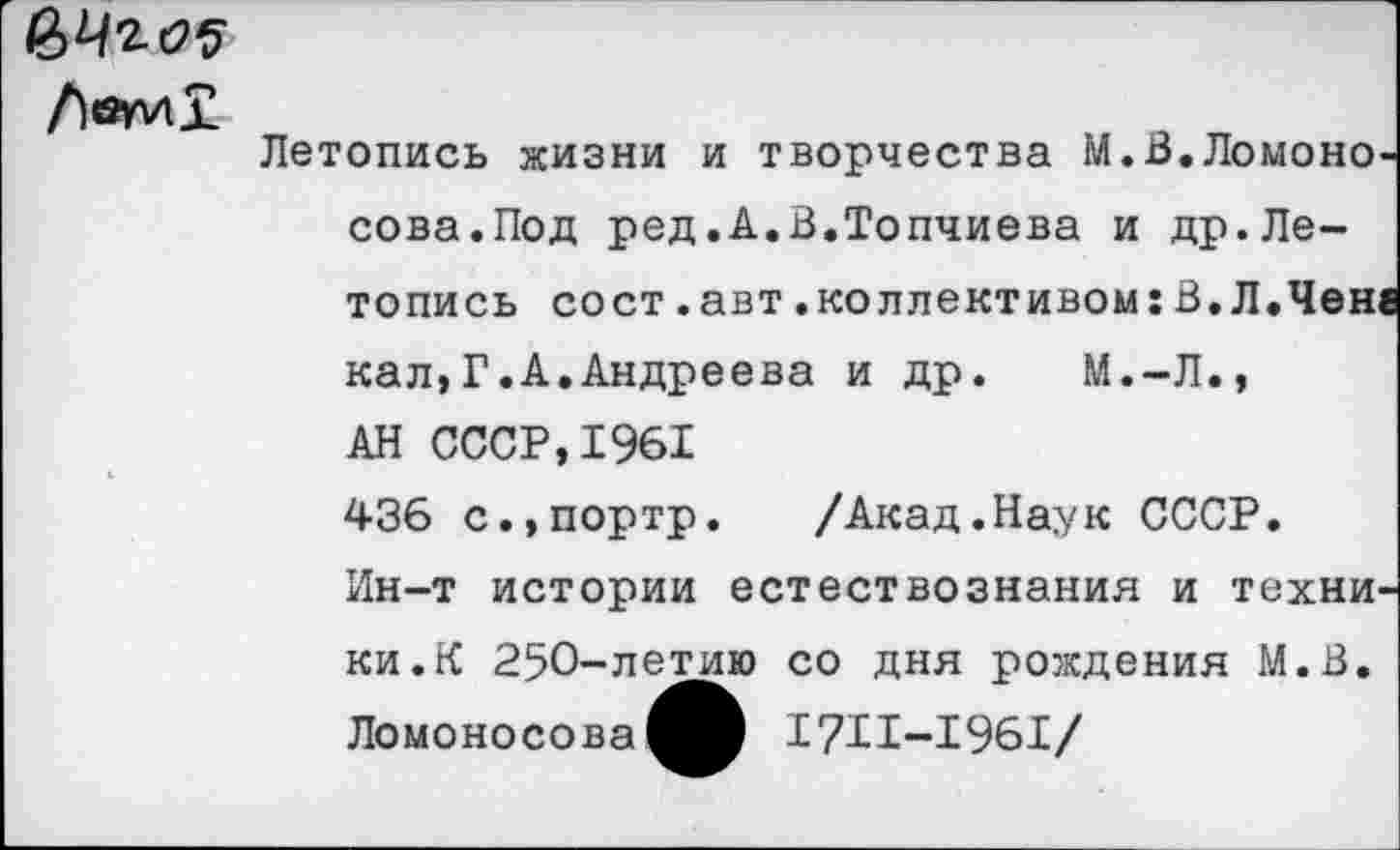 ﻿
	Летопись жизни и творчества М.В.Ломоно сова.Под ред.А.В.Топчиева и др.Летопись со ст .авт .коллективом: В. Л. Чен; кал,Г.А.Андреева и др. М.-Л., АН СССР,1961 436 с.,портр. /Акад.Наук СССР. Ин-т истории естествознания и техни' ки.К 250-летию со дня рождения М.В. Ломоносова^® 1711-1961/